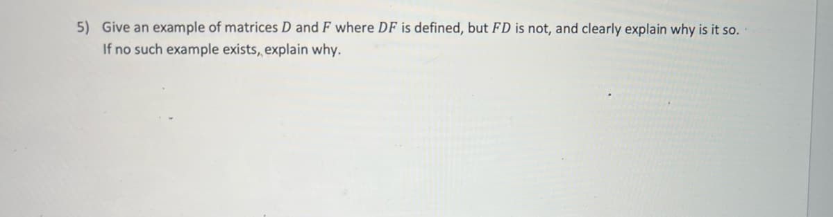 5) Give an example of matrices D and F where DF is defined, but FD is not, and clearly explain why is it so.
If no such example exists, explain why.
