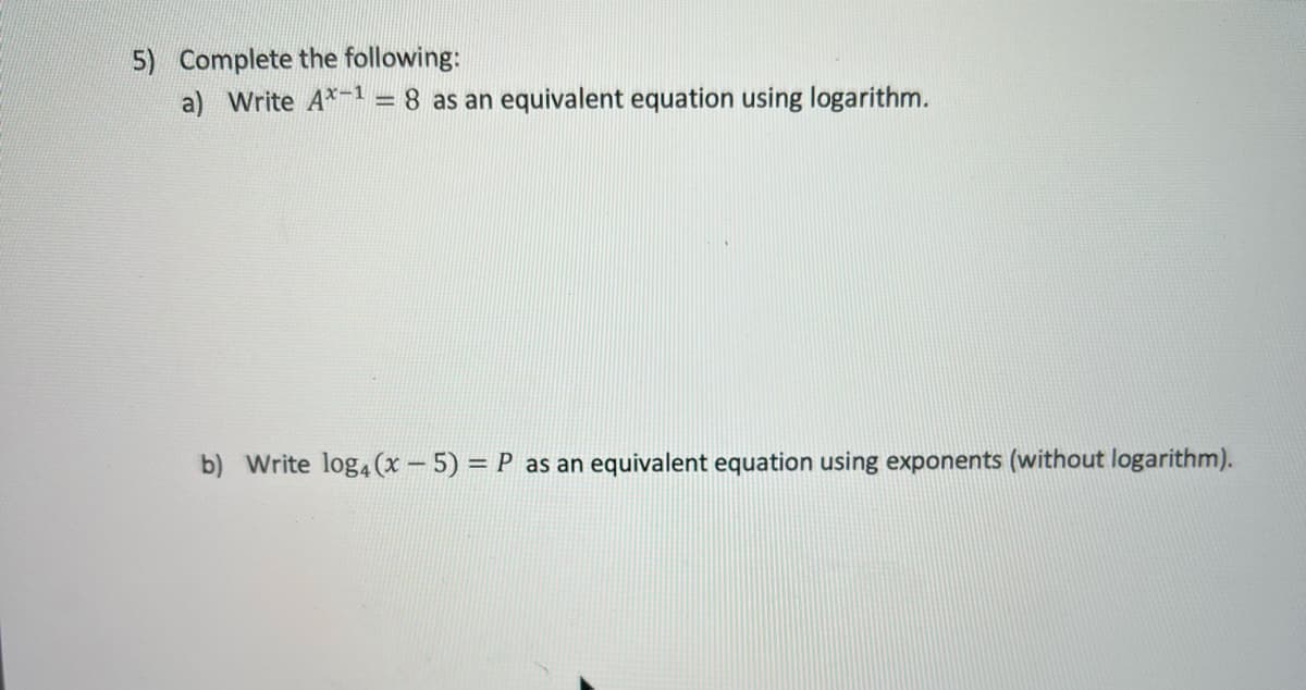 5) Complete the following:
a) Write A*-1 = 8 as an equivalent equation using logarithm.
b) Write log, (x - 5) = P as an equivalent equation using exponents (without logarithm).
