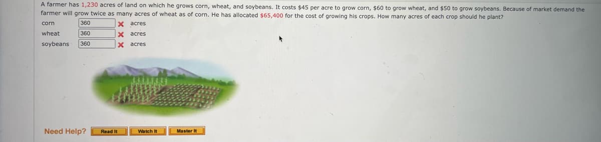 A farmer has 1,230 acres of land on which he grows corn, wheat, and soybeans. It costs $45 per acre to grow corn, $60 to grow wheat, and $50 to grow soybeans. Because of market demand the
farmer will grow twice as many acres of wheat as of corn. He has allocated $65,400 for the cost of growing his crops. How many acres of each crop should he plant?
360
X acres
corn
wheat
360
X acres
soybeans
360
acres
Need Help?
Read It
Watch It
Master It
