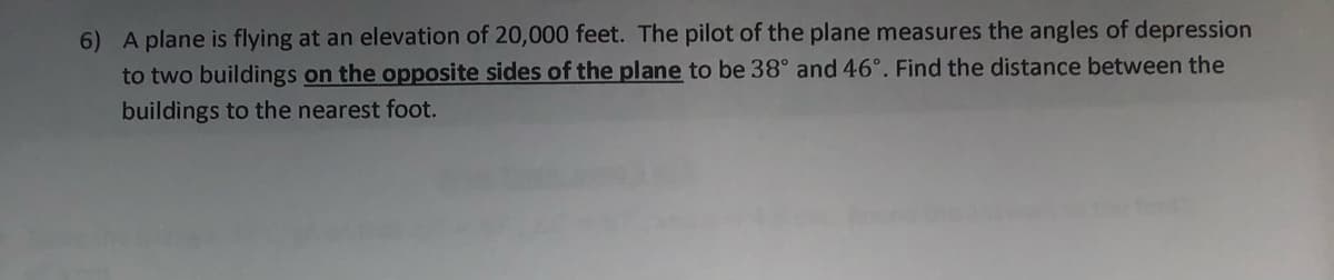 6) A plane is flying at an elevation of 20,000 feet. The pilot of the plane measures the angles of depression
to two buildings on the opposite sides of the plane to be 38° and 46°. Find the distance between the
buildings to the nearest foot.
