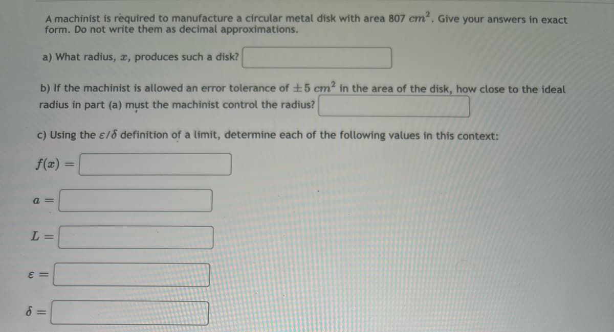 A machinist is required to manufacture a circular metal disk with area 807 cm². Give your answers in exact
form. Do not write them as decimal approximations.
a) What radius, a, produces such a disk?
b) If the machinist is allowed an error tolerance of ±5 cm² in the area of the disk, how close to the ideal
radius in part (a) must the machinist control the radius?
c) Using the e/o definition of a limit, determine each of the following values in this context:
f(x)
a =
L =
ε =
d=