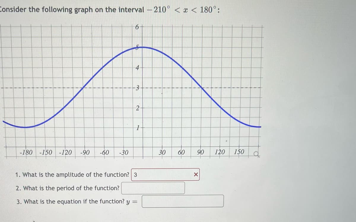 ### Consider the following graph on the interval \(-210^\circ < x < 180^\circ\):

![Graph of the function](Graph_Image.png)

The graph represents a sinusoidal function. The horizontal axis is labeled in degrees, ranging from \(-210^\circ\) to \(180^\circ\), while the vertical axis ranges from 0 to 6. The graph of the function shows one complete wave cycle starting below the horizontal axis at -180 degrees, peaking at 5 on the vertical axis, and returning downward toward the horizontal axis as it progresses toward 180 degrees.

**Detailed Steps to Interpret the Graph:**

1. **Amplitude:** The amplitude is the maximum distance from the average value (or equilibrium position) of the wave. In this case, the wave oscillates from 0 to 5, giving an amplitude of 5.

2. **Period:** The period is the horizontal length it takes for the function to complete one full cycle. By examining the graph, the wave completes one full cycle from -180 degrees to 150 degrees, implying a period approximately equal to 360 degrees.

3. **Equation:** The general form of a sinusoidal function is \(y = A \sin(Bx + C) + D\), where:
   - \(A\) is the amplitude,
   - \(B\) affects the period,
   - \(C\) is the horizontal shift,
   - \(D\) is the vertical shift.

Use the information from the graph to derive these values.

### Questions:

1. **What is the amplitude of the function?**
   - Answer: \(5\) (The correct answer should be provided instead of the incorrectly marked \(3\).)

2. **What is the period of the function?**
   - Answer: Provide the value (In the context, the period can be derived as \(360\) degrees.)

3. **What is the equation of the function?**
   - Answer: Derive and provide the equation based on observed amplitude, period, and any phase shift or vertical translations.

### Learning Points:

- Identifying the characteristics of sinusoidal functions.
- Understanding the graph of sine or cosine functions.
- Calculating amplitude, period, and writing the function's equation.

*[Insert any additional background knowledge on sinusoidal functions or related exercises here for further learning.]*