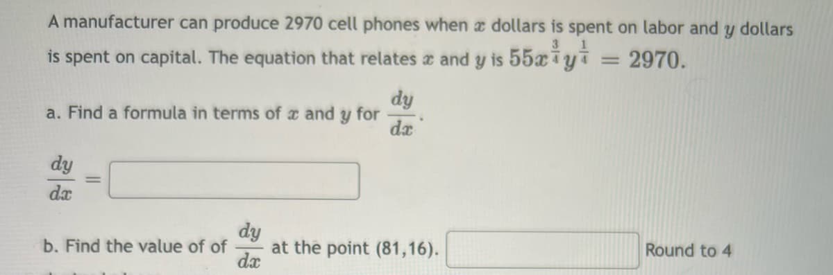 A manufacturer can produce 2970 cell phones when a dollars is spent on labor and y dollars
= 2970.
is spent on capital. The equation that relates and y is 55xi yi
a. Find a formula in terms of x and y for
dy
dx
b. Find the value of of
dy
dx
dy
dx
at the point (81,16).
Round to 4