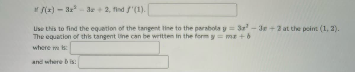 If f(x) = 3x² - 3x + 2, find f'(1).
Use this to find the equation of the tangent line to the parabola y = 3a²-3x + 2 at the point (1, 2).
The equation of this tangent line can be written in the form y = mx + b
where m is:
and where b is: