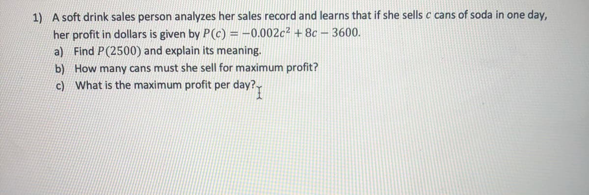 1) A soft drink sales person analyzes her sales record and learns that if she sells c cans of soda in one day,
her profit in dollars is given by P(c) = -0.002c² + 8c – 3600.
a) Find P(2500) and explain its meaning.
b) How many cans must she sell for maximum profit?
c) What is the maximum profit per day?
