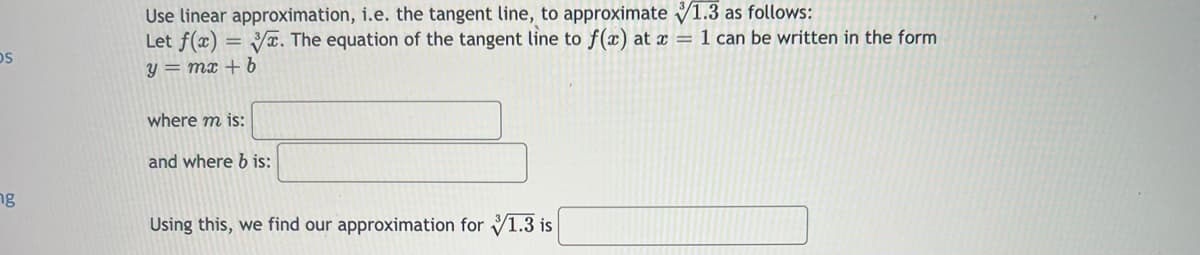 OS
ng
Use linear approximation, i.e. the tangent line, to approximate 1.3 as follows:
Let f(x) =
3. The equation of the tangent line to f(x) at x = 1 can be written in the form
y = mx + b
where m is:
and where b is:
Using this, we find our approximation for 1.3 is