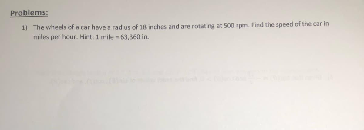 Problems:
1) The wheels of a car have a radius of 18 inches and are rotating at 500 rpm. Find the speed of the car in
miles per hour. Hint: 1 mile = 63,360 in.
