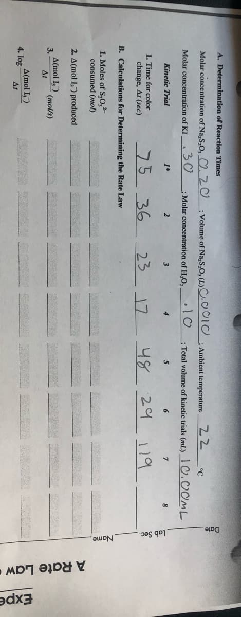 A Rate Law•
Date
Name.
pes qo
A. Determination of Reaction Times
Volume of Na,S,O, (L)C.
.10
Molar concentration of Na,S,O, ♡20
Ambient temperature
22
°C
30
; Molar concentration of H,O,
Total volume of kinetic trials (mL)_I0.00ML
Molar concentration of KI
Kinetic Trial
1*
2
3
4
5
6
1. Time for color
change, At (sec)
75
36
23
17
48
B. Calculations for Determining the Rate Law
1. Moles of S,0,2-
consumed (mol)
2. A(mol I,") produced
A(mol I)
3.
(mol/s)
At
A(mol I,)
4. log
At
