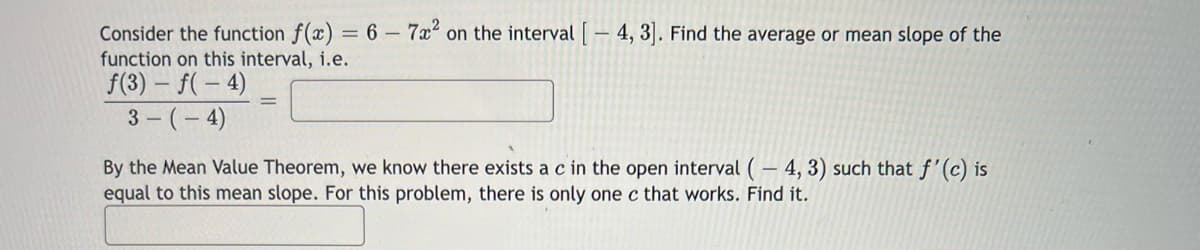 Consider the function f(x) = 6 - 7x² on the interval [ — 4, 3]. Find the average or mean slope of the
function on this interval, i.e.
f(3) = f(-4)
3-(-4)
By the Mean Value Theorem, we know there exists a c in the open interval (-4, 3) such that f'(c) is
equal to this mean slope. For this problem, there is only one c that works. Find it.