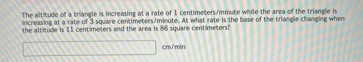 The altitude of a triangle is increasing at a rate of 1 centimeters/minute while the area of the triangle is
increasing at a rate of 3 square centimeters/minute. At what rate is the base of the triangle changing when
the altitude is 11 centimeters and the area is 86 square centimeters?
cm/min