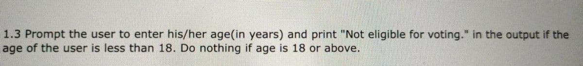 1.3 Prompt the user to enter his/her age(in years) and print "Not eligible for voting." in the output if the
age of the user is less than 18. Do nothing if age is 18 or above.
