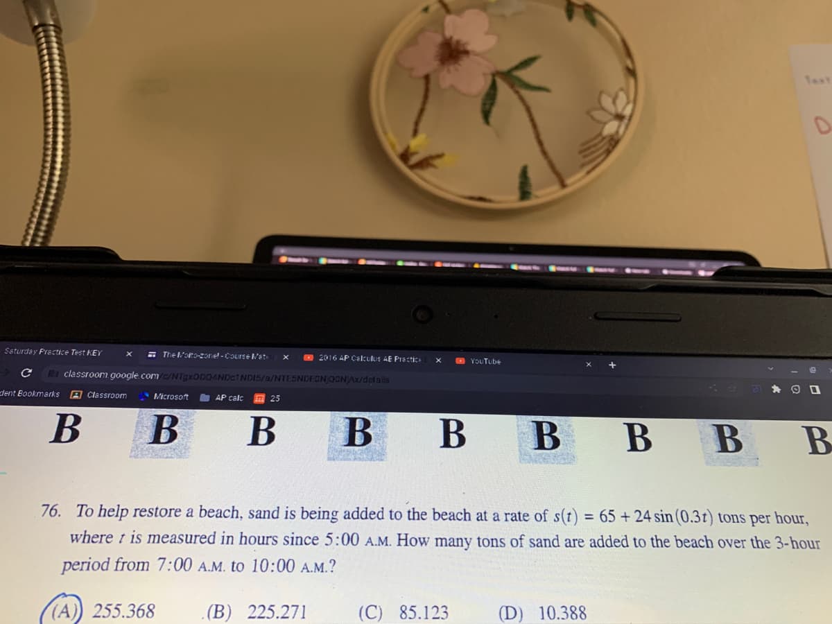 Saturday Practice Test KEY X
с
dent Bookmarks A Classroom
The Molto-zone!-Course Mate
В
classroom.google.com/c/NTgxODQ4NDc1NDI5/a/NTESNDEGNJQONAx/details
Microsoft
AP calc
25
2016 AP Calculus AE Practice
В B
YouTube
(C) 85.123
в в
В В в в
76. To help restore a beach, sand is being added to the beach at a rate of s(t) = 65 + 24 sin (0.3t) tons per hour,
where t is measured in hours since 5:00 A.M. How many tons of sand are added to the beach over the 3-hour
period from 7:00 A.M. to 10:00 A.M.?
(A)) 255.368 (B) 225.271
D
(D) 10.388