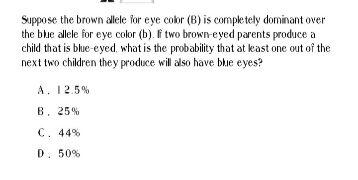 Suppose the brown allele for eye color (B) is completely dominant over
the blue allele for eye color (b). If two brown-eyed parents produce a
child that is blue-eyed, what is the probability that at least one out of the
next two children they produce will also have blue eyes?
A. 12.5%
B. 25%
C. 44%
D. 50%
