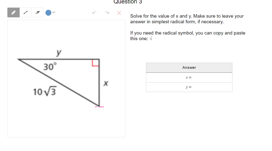 Question 3
Solve for the value of x and y. Make sure to leave your
answer in simplest radical form, if necessary.
If you need the radical symbol, you can copy and paste
this one: V
y
30°
Answer
x3=
y =
10 V3
