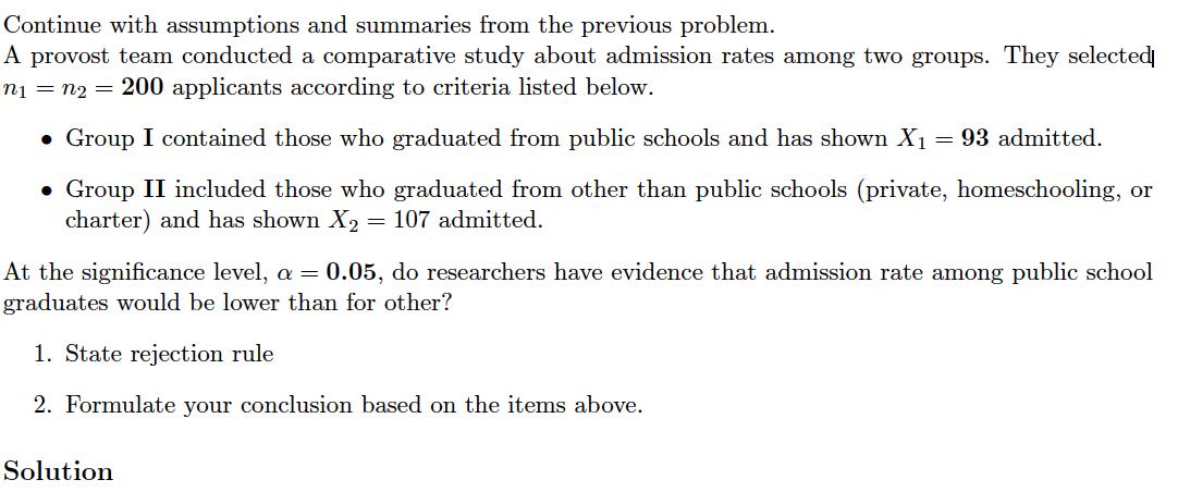 Continue with assumptions and summaries from the previous problem.
A provost team conducted a comparative study about admission rates among two groups. They selected
n1 = n2 = 200 applicants according to criteria listed below.
• Group I contained those who graduated from public schools and has shown X1
= 93 admitted.
• Group II included those who graduated from other than public schools (private, homeschooling, or
charter) and has shown X2
107 admitted.
At the significance level, a = 0.05, do researchers have evidence that admission rate among public school
graduates would be lower than for other?
1. State rejection rule
2. Formulate your conclusion based on the items above.
Solution
