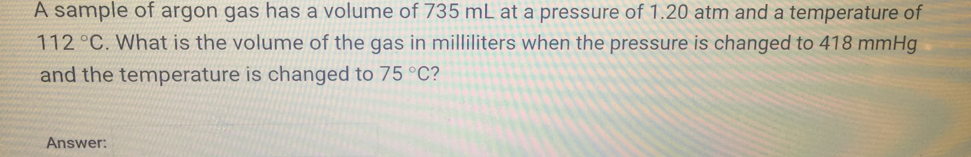 A sample of argon gas has a volume of 735 mL at a pressure of 1.20 atm and a temperature of
112 °C. What is the volume of the gas in milliliters when the pressure is changed to 418 mmHg
and the temperature is changed to 75 °C?
