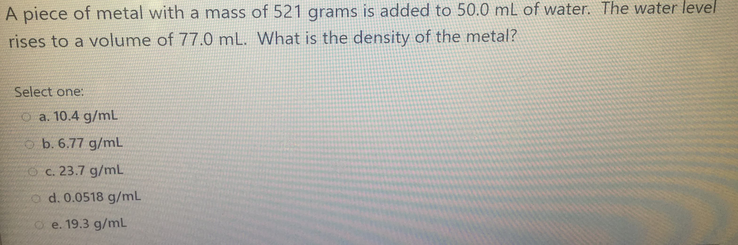 A piece of metal with a mass of 521 grams is added to 50.0 mL of water. The water level
rises to a volume of 77.0 mL. What is the density of the metal?
Select one:
O a. 10.4 g/mL
o b. 6.77 g/mL
Oc. 23.7 g/mL
o d. 0.0518 g/mL
O e. 19.3 g/mL
