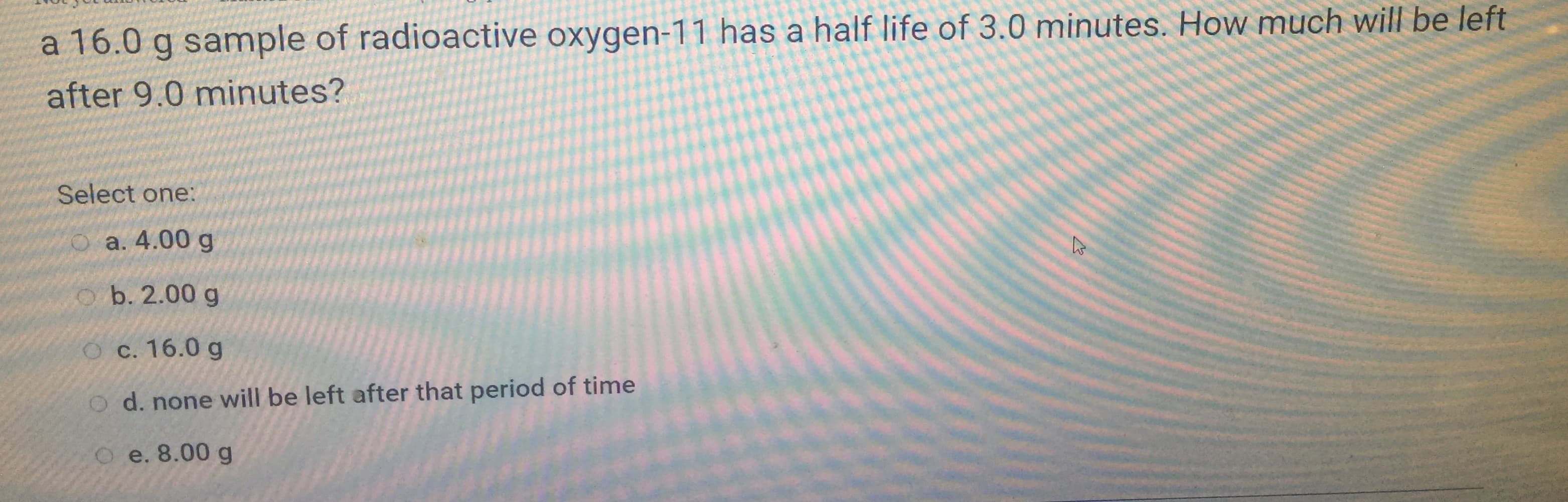 a 16.0 g sample of radioactive oxygen-11 has a half life of 3.0 minutes. How much will be lett
after 9.0 minutes?
Select one:
О а. 4.00 g
O b. 2.00 g
О с. 16.0 g
O d. none will be left after that period of time
O e. 8.00 g
