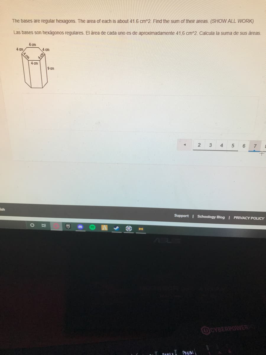 The bases are regular hexagons. The area of each is about 41.6 cm^2. Find the sum of their areas. (SHOW ALL WORK)
Las bases son hexágonos regulares. El área de cada uno es de aproximadamente 41,6 cm^2. Calcula la suma de sus áreas.
4 cm
4 an
4 cm
4 cm
4 cm
9 m
3
4
5
ish
Support | Schoology Blog | PRIVACY POLICY
EPC
30
OCYBERPOWER
PAUSE

