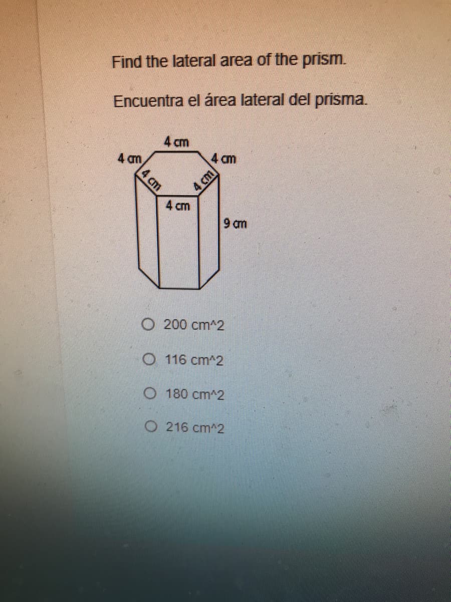 Find the lateral area of the prism.
Encuentra el área lateral del prisma.
4 cm
4 cm
4 cm
9 am
O 200 cm^2
O 116 cm^2
O 180 cm^2
O 216 cm^2
4 cm
