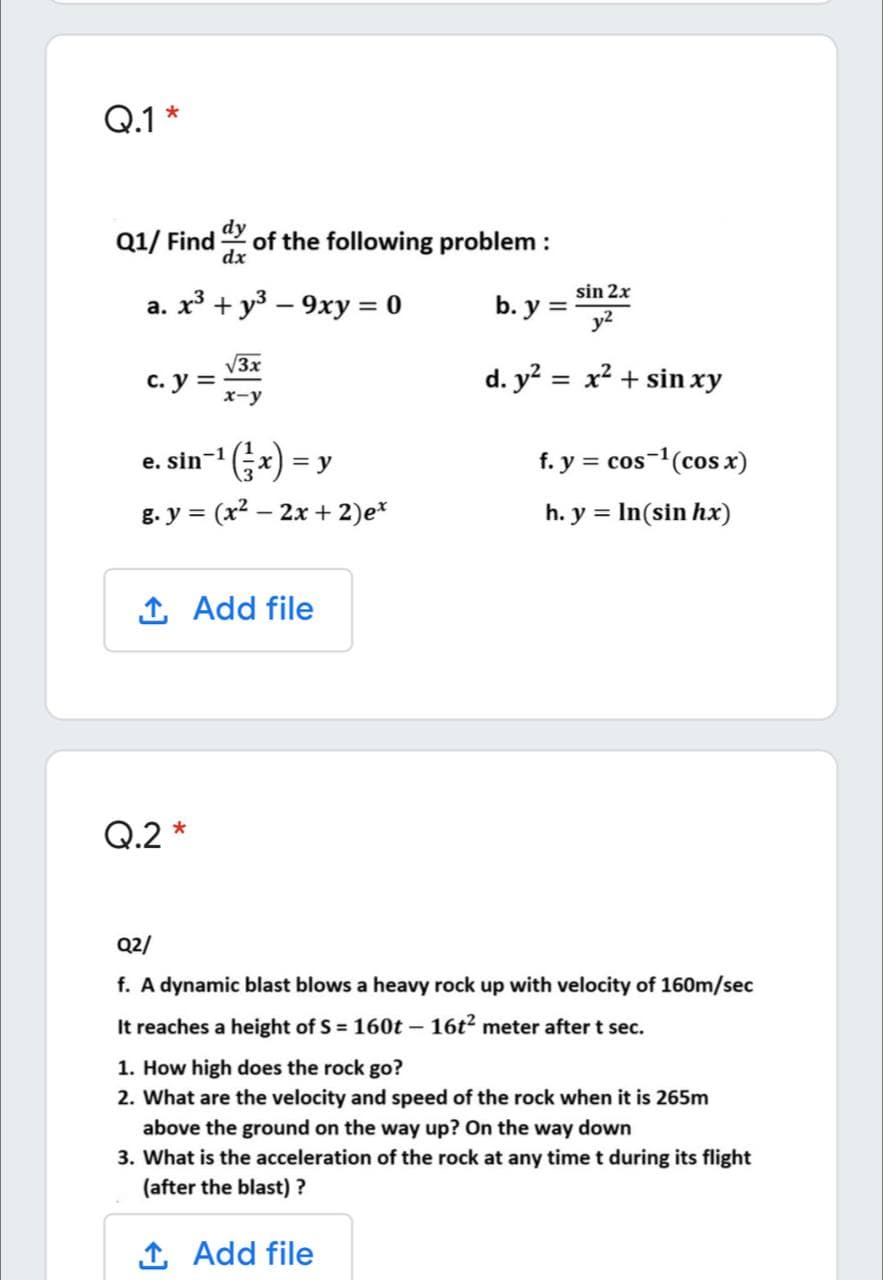 Q.1 *
Q1/ Find
dy
of the following problem :
dx
sin 2x
a. x³ + y3 – 9xy = 0
b. y =
y2
V3x
с. у %3
x-y
d. y? = x² + sin xy
'(;*) =
g. y = (x2 – 2x + 2)e*
e. sin-1
f. y = cos-(cos x)
h. y = In(sin hx)
1 Add file
Q.2 *
Q2/
f. A dynamic blast blows a heavy rock up with velocity of 160m/sec
It reaches a height of S = 160t – 16t2 meter after t sec.
1. How high does the rock go?
2. What are the velocity and speed of the rock when it is 265m
above the ground on the way up? On the way down
3. What is the acceleration of the rock at any timet during its flight
(after the blast) ?
1 Add file
