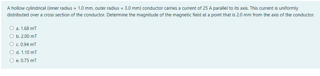 A hollow cylindrical (inner radius = 1.0 mm, outer radius = 3.0 mm) conductor carries a current of 25 A parallel to its axis. This current is uniformly
distributed over a cross section of the conductor. Determine the magnitude of the magnetic field at a point that is 2.0 mm from the axis of the conductor.
O a. 1.68 mT
O b. 2.00 mT
O c. 0.94 mT
O d. 1.10 mī
O e. 0.75 mT
