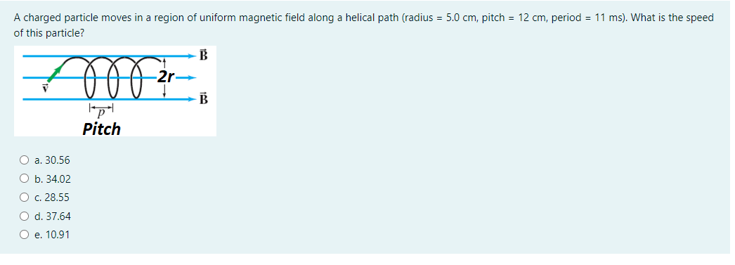 A charged particle moves in a region of uniform magnetic field along a helical path (radius = 5.0 cm, pitch = 12 cm, period = 11 ms). What is the speed
of this particle?
B
-2r-
B
Pitch
О а. 30.56
O b. 34.02
O c. 28.55
O d. 37.64
O e. 10.91
