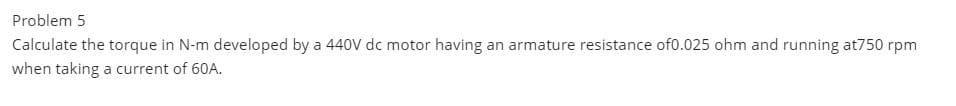 Problem 5
Calculate the torque in N-m developed by a 440V dc motor having an armature resistance of0.025 ohm and running at750 rpm
when taking a current of 60A.
