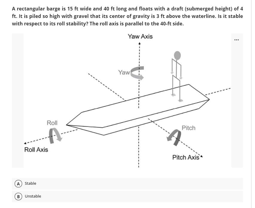 A rectangular barge is 15 ft wide and 40 ft long and floats with a draft (submerged height) of 4
ft. It is piled so high with gravel that its center of gravity is 3 ft above the waterline. Is it stable
with respect to its roll stability? The roll axis is parallel to the 40-ft side.
Yaw Axis
...
Yaw
Roll
Pitch
Roll Axis
Pitch Axis
A) Stable
B) Unstable
