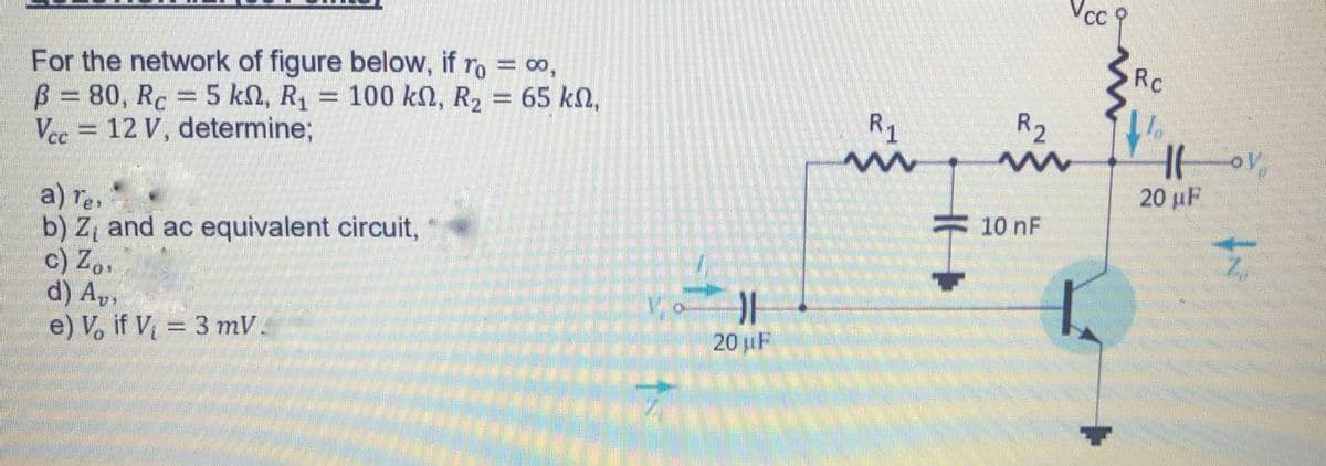 For the network of figure below, if ro = o,
B 80, Rc 5 kn, R, = 100 kn, R2 = 65 kn,
Vec = 12 V, determine;
Rc
R1
R2
20 µF
a) res
b) Z, and ac equivalent circuit,
c) Z..
d) A,,
e) V, if V = 3 mV.
10 nF
20 uF
