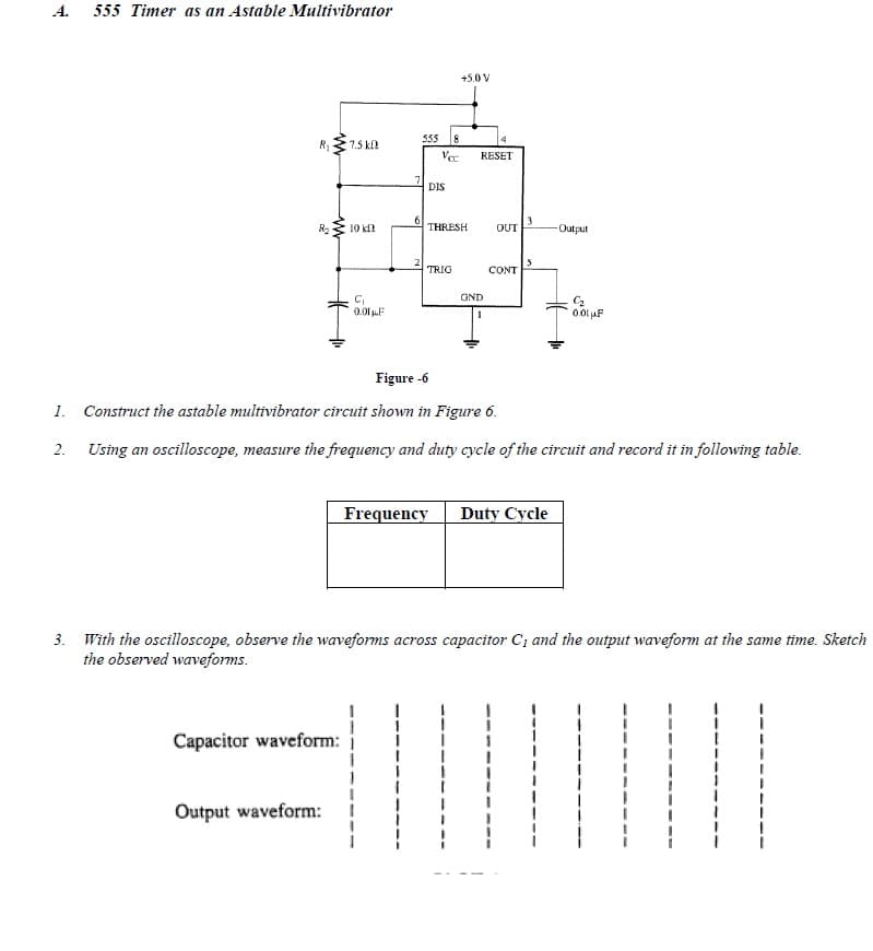 A.
555 Timer as an Astable Multivibrator
+5.0 V
555
8
R1
7.5 k
Ve
RESET
DIS
10 k
THRESH
OUT
Output
TRIG
CONT
GND
0.01 F
Figure -6
1. Construct the astable multivibrator circuit shown in Figure 6.
2.
Using an oscilloscope, measure the frequency and duty cycle of the circuit and record it in following table.
Frequency
Duty Cycle
3. With the oscilloscope, observe the waveforms across capacitor C; and the output waveform at the same time. Sketch
the observed waveforms.
Capacitor waveform:
Output waveform:
