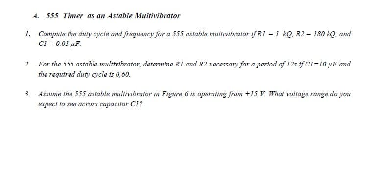 A. 555 Timer as an Astable Multivibrator
1. Compute the duty cycle and frequency for a 555 astable multivibrator if RI = 1 kQ, R2 = 180 kQ, and
C1 = 0.01 µF.
2. For the 555 astable multivibrator, determine R1 and R2 necessary for a period of 12s if Cl=10 µF and
the required duty cycle is 0,60.
3. Assume the 555 astable multivibrator in Figure 6 is operating from +15 V. What voltage range do you
expect to see across capacitor C1?
