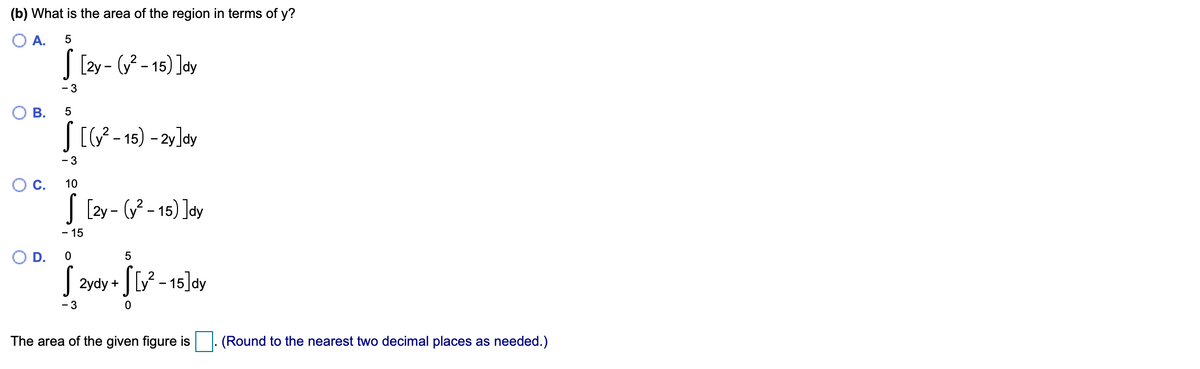 (b) What is the area of the region in terms of y?
O A.
| [2y - ( - 15) ]dy
- 3
J[- 15) - 2y]dy
- 3
С.
10
| [2y - ( - 15) ]dy
- 15
OD.
J 2ydy + | [y? - 15]dy
•SV - 15]ay
- 3
The area of the given figure is
(Round to the nearest two decimal places as needed.)
B.
