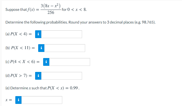 3(8x – x)
Suppose that f(x) =
-for 0 < x < 8.
256
Determine the following probabilities. Round your answers to 3 decimal places (e.g. 98.765).
(a) P(X < 4) = i
(b) P(X < 11) =
i
(c) P(4 < X < 6) =
i
(d) P(X > 7) =
i
(e) Determine x such that P(X < xr) = 0.99.
X =
