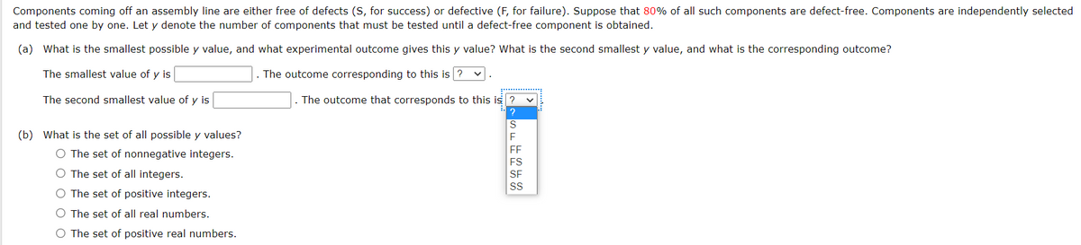 Components coming off an assembly line are either free of defects (S, for success) or defective (F, for failure). Suppose that 80% of all such components are defect-free. Components are independently selected
and tested one by one. Let y denote the number of components that must be tested until a defect-free component is obtained.
(a) What is the smallest possible y value, and what experimental outcome gives this y value? What is the second smallest y value, and what is the corresponding outcome?
The smallest value of y is
. The outcome corresponding to this is ?
The second smallest value of y is
. The outcome that corresponds to this is ?
S
(b) What is the set of all possible y values?
FF
O The set of nonnegative integers.
O The set of all integers.
SF
O The set of positive integers.
O The set of all real numbers.
O The set of positive real numbers.
