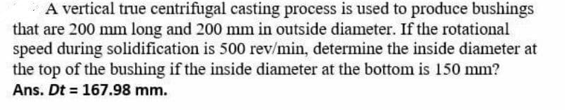 A vertical true centrifugal casting process is used to produce bushings
that are 200 mm long and 200 mm in outside diameter. If the rotational
speed during solidification is 500 rev/min, determine the inside diameter at
the top of the bushing if the inside diameter at the bottom is 150 mm?
Ans. Dt = 167.98 mm.
