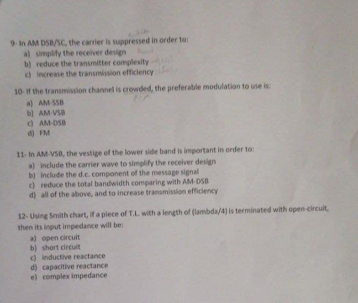 9- In AM DSB/SC, the carrier is suppressed in order to:
a) simplify the receiver design
b) reduce the transmitter complexity
c) increase the transmission efficiency
10-If the transmission channel is crowded, the preferable modulation to use is:
a) AM-SSB
b) AM-VSB
c) AM-DSB
d) FM
11- In AM-VSB, the vestige of the lower side band is important in order to:
a) include the carrier wave to simplify the receiver design
b) include the d.c. component of the message signal
c) reduce the total bandwidth comparing with AM-DSB
d) all of the above, and to increase transmission efficiency
12-Using Smith chart, if a piece of T.L. with a length of (lambda/4) is terminated with open-circuit,
then its input impedance will be:
a) open circuit
b) short circuit
c) inductive reactance
d) capacitive reactance
e) complex impedance