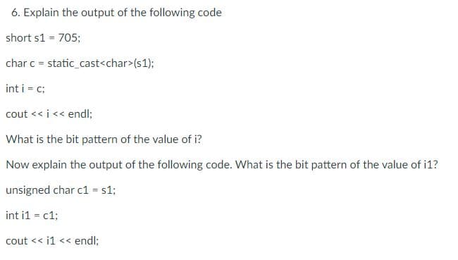 6. Explain the output of the following code
short s1 = 705;
char c=static_cast<char>(s1);
int i = c;
cout << i << endl;
What is the bit pattern of the value of i?
Now explain the output of the following code. What is the bit pattern of the value of i1?
unsigned char c1 = s1;
int i1 = c1;
cout << i1 << endl;