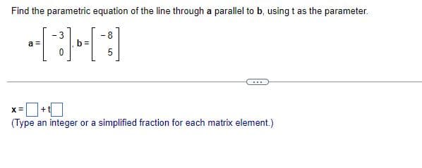 Find the parametric equation of the line through a parallel to b, using t as the parameter.
-8
5
a =
- 3
0
b=
...
X=
+
(Type an integer or a simplified fraction for each matrix element.)