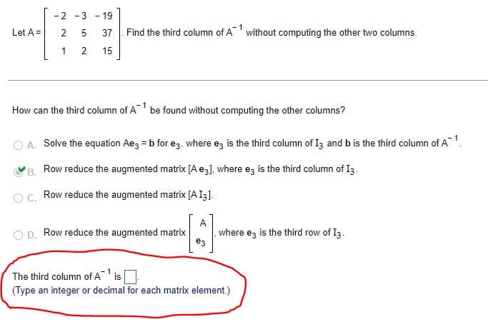 -2 -3-19
Let A =
2
5
37
1
2
15
-1
Find the third column of Awithout computing the other two columns.
1
How can the third column of A be found without computing the other columns?
A. Solve the equation Ae3 = b for e3, where ez is the third column of 13 and b is the third column of A¯¹.
B.
Row reduce the augmented matrix [A e3], where e3 is the third column of I3.
OC. Row reduce the augmented matrix [A [3].
A
D. Row reduce the augmented matrix
where ez is the third row of I3.
e3
The third column of A¹ is
(Type an integer or decimal for each matrix element.)