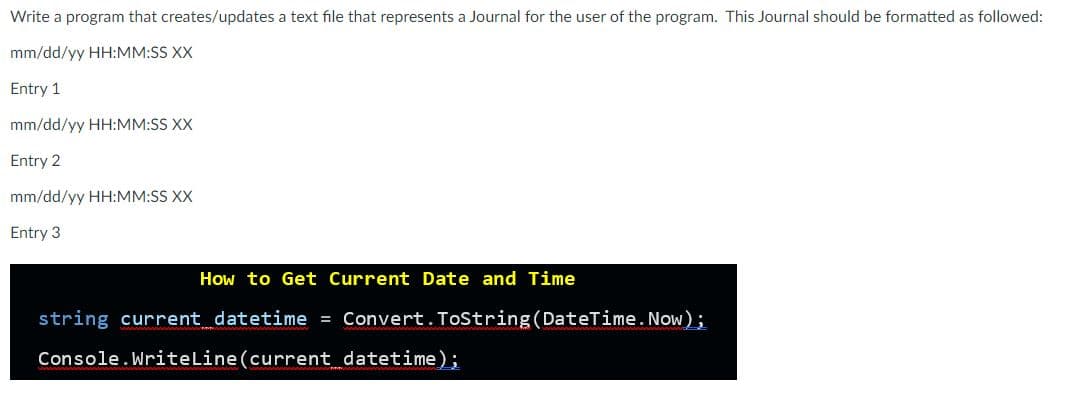 Write a program that creates/updates a text file that represents a Journal for the user of the program. This Journal should be formatted as followed:
mm/dd/yy HH:MM:SS XX
Entry 1
mm/dd/yy HH:MM:SS XX
Entry 2
mm/dd/yy HH:MM:SS XX
Entry 3
How to Get Current Date and Time
string current datetime = Convert.ToString(DateTime.Now);
Console.WriteLine(current datetime);