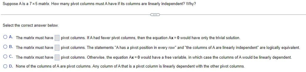 Suppose A is a 7x5 matrix. How many pivot columns must A have if its columns are linearly independent? Why?
Select the correct answer below.
C
pivot columns. If A had fewer pivot columns, then the equation Ax=0 would have only the trivial solution.
OA. The matrix must have
O B. The matrix must have pivot columns. The statements "A has a pivot position in every row" and "the columns of A are linearly independent" are logically equivalent.
O C. The matrix must have pivot columns. Otherwise, the equation Ax = 0 would have a free variable, in which case the columns of A would be linearly dependent.
O D. None of the columns of A are pivot columns. Any column of A that is a pivot column is linearly dependent with the other pivot columns.