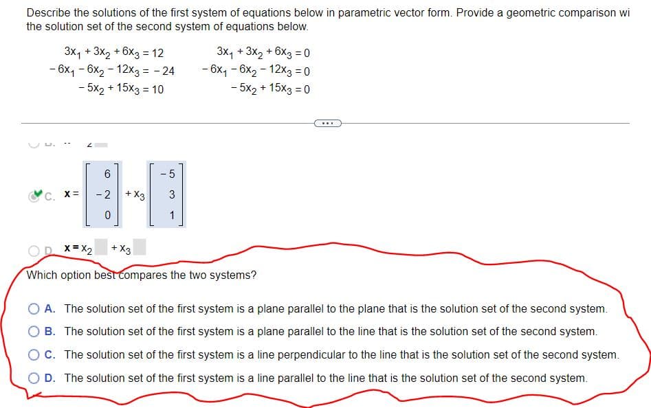 Describe the solutions of the first system of equations below in parametric vector form. Provide a geometric comparison wi
the solution set of the second system of equations below.
3x₁ + 3x₂ + 6x3 = 12
- 6x₁ - 6x₂ - 12x3 = -24
- 5x2 + 15x3 = 10
C. X=
(O)
6
-2
0
+ X3
-5
♡
1
3x₁ + 3x2 + 6x3 = 0
- 6x₁-6x₂-12x3 = 0
- 5x2 + 15x3 = 0
x= x2 + X3
Which option best compares the two systems?
www
O A. The solution set of the first system is a plane parallel to the plane that is the solution set of the second system.
B. The solution set of the first system is a plane parallel to the line that is the solution set of the second system.
OC. The solution set of the first system is a line perpendicular to the line that is the solution set of the second system.
O D. The solution set of the first system is a line parallel to the line that is the solution set of the second system.