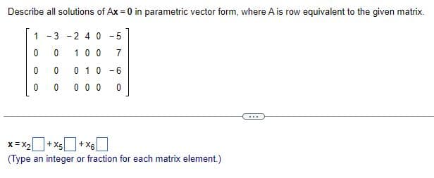 Describe all solutions of Ax = 0 in parametric vector form, where A is row equivalent to the given matrix.
1 -3 -2 40-5
0
0
0
0
0
0
100 7
0 1 0 -6
000
X=X₂+X5+X6
(Type an integer or fraction for each matrix element.)