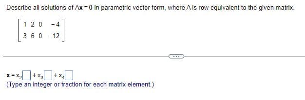 Describe all solutions of Ax = 0 in parametric vector form, where A is row equivalent to the given matrix.
120 -4
360-12
X=X₂+x₂+x4
(Type an integer or fraction for each matrix element.)
...