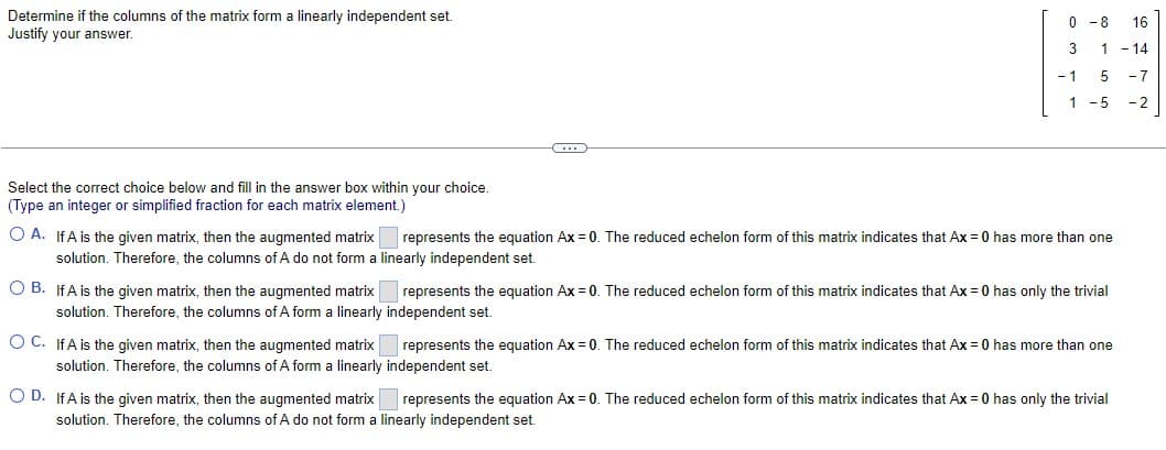 Determine if the columns of the matrix form a linearly independent set.
Justify your answer.
C
0-8 16
3 1 -14
- 1
5 - 7
1 -5 -2
Select the correct choice below and fill in the answer box within your choice.
(Type an integer or simplified fraction for each matrix element.)
OA. If A is the given matrix, then the augmented matrix represents the equation Ax = 0. The reduced echelon form of this matrix indicates that Ax = 0 has more than one
solution. Therefore, the columns of A do not form a linearly independent set.
O B. If A is the given matrix, then the augmented matrix
solution. Therefore, the columns of A form a linearly
represents the equation Ax = 0. The reduced echelon form of this matrix indicates that Ax = 0 has only the trivial
independent set.
represents the equation Ax=0. The reduced echelon form of this matrix indicates that Ax = 0 has more than one
independent set.
O C. IfA is the given matrix, then the augmented matrix
solution. Therefore, the columns of A form a linearly
OD. If A is the given matrix, then the augmented matrix represents the equation Ax = 0. The reduced echelon form of this matrix indicates that Ax = 0 has only the trivial
solution. Therefore, the columns of A do not form a linearly independent set.