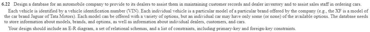 6.22 Design a database for an automobile company to provide to its dealers to assist them in maintaining customer records and dealer inventory and to assist sales staff in ordering cars.
Each vehicle is identified by a vehicle identification number (VIN). Each individual vehicle is a particular model of a particular brand offered by the company (e.g., the XF is a model of
the car brand Jaguar of Tata Motors). Each model can be offered with a variety of options, but an individual car may have only some (or none) of the available options. The database needs
to store information about models, brands, and options, as well as information about individual dealers, customers, and cars.
Your design should include an E-R diagram, a set of relational schemas, and a list of constraints, including primary-key and foreign-key constraints.