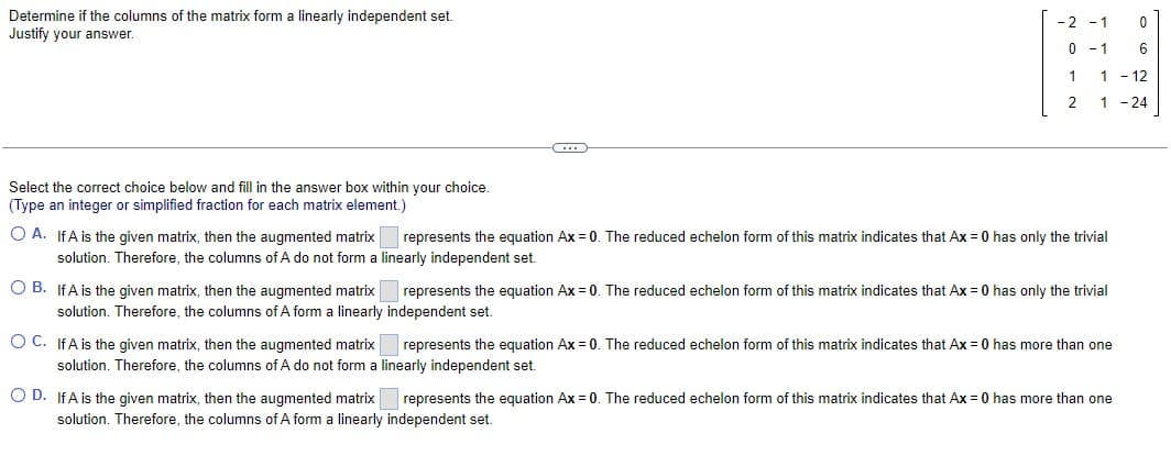 Determine if the columns of the matrix form a linearly independent set.
Justify your answer.
Select the correct choice below and fill in the answer box within your choice.
(Type an integer or simplified fraction for each matrix element.)
C
-2 -1
0
0
6
1 - 12
1
-24
1
2
OA. If A is the given matrix, then the augmented matrix represents the equation Ax = 0. The reduced echelon form of this matrix indicates that Ax = 0 has only the trivial
solution. Therefore, the columns of A do not form a linearly independent set.
OB. If A is the given matrix, then the augmented matrix
solution. Therefore, the columns of A form a linearly
O C. IfA is the given matrix, then the augmented matrix represents the equation Ax=0. The reduced echelon form of this matrix indicates that Ax = 0 has more than one
solution. Therefore, the columns of A do not form a linearly independent set.
O D. If A is the given matrix, then the augmented matrix represents the equation Ax = 0. The reduced echelon form of this matrix indicates that Ax = 0 has more than one
solution. Therefore, the columns of A form a linearly independent set.
represents the equation Ax = 0. The reduced echelon form of this matrix indicates that Ax = 0 has only the trivial
independent set.