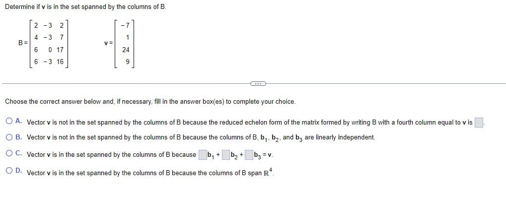 Determine if v is in the set spanned by the columns of B
B=
2-3
2
4 -3 7
6
0 17
6
-3 16
-1
1
24
9
Choose the correct answer below and, if necessary, fill in the answer box(es) to complete your choice.
O A. Vector v is not in the set spanned by the columns of B because the reduced echelon form of the matrix formed by writing B with a fourth column equal to v is
O B. Vector v is not in the set spanned by the columns of B because the columns of B, b₁,b₂, and b3 are linearly independent.
O C. Vector v is in the set spanned by the columns of B because
b₂ + b3 = v.
O D. Vector v is in the set spanned by the columns of B because the columns of B span R4.