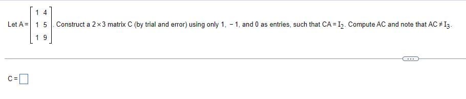 1 4
Let A 15
19
Construct a 2x3 matrix C (by trial and error) using only 1, -1, and 0 as entries, such that CA = I2. Compute AC and note that AC #13.
C =
☐